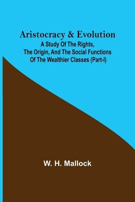 Aristocracy & Evolution; A Study of the Rights, the Origin, and the Social Functions of the Wealthier Classes (Part-I) by H. Mallock, W.