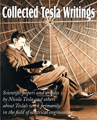 Collected Tesla Writings; Scientific Papers and Articles by Tesla and Others about Tesla's Work Primarily in the Field of Electrical Engineering by Tesla, Nikola