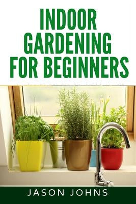 Indoor Gardening For Beginners: The Complete Guide to Growing Herbs, Flowers, Vegetables and Fruits in Your House by Johns, Jason