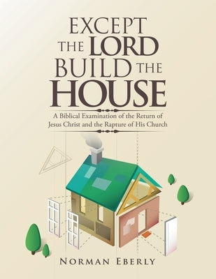 Except the Lord Build the House: A Biblical Examination of the Return of Jesus Christ and the Rapture of His Church by Eberly, Norman