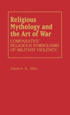 Religious Mythology and the Art of War: Comparative Religious Symbolisms of Military Violence by Aho, James A.