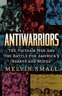 Antiwarriors: The Vietnam War and the Battle for America's Hearts and Minds by Small, Melvin