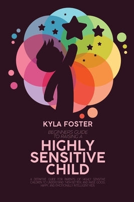 Beginners Guide To Raising A Highly Sensitive Child: A Definitive Guide For Parents Of Highly Sensitive Children To Understand Them Better, And Raise by Foster, Kyla
