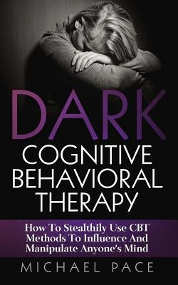 Dark Cognitive Behavioral Therapy: How To Stealthily Use CBT Methods To Influence And Manipulate Anyone's Mind by Pace, Michael