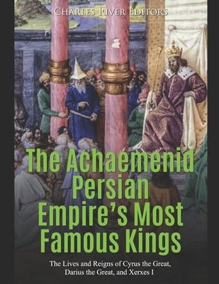 The Achaemenid Persian Empire's Most Famous Kings: The Lives and Reigns of Cyrus the Great, Darius the Great, and Xerxes I by Charles River Editors
