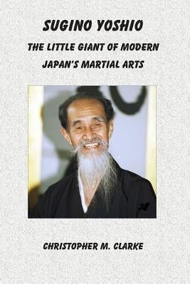 Sugino Yoshio: The Little Giant of Modern Japan's Martial Arts by Clarke, Christopher M.