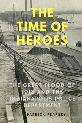 Indianapolis: The Time of Heroes: The Great Flood of 1913 and the Indianapolis Police Department by Pearsey, Patrick R.