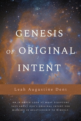 Genesis of Original Intent: An In-Depth Look at What Scripture Says About God's Original Intent for Mankind in Relationship to Himself by Dent, Leah Augustine