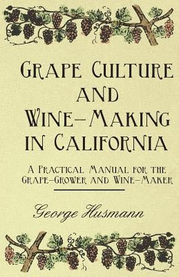 Grape Culture and Wine-Making in California - A Practical Manual for the Grape-Grower and Wine-Maker by Husmann, George