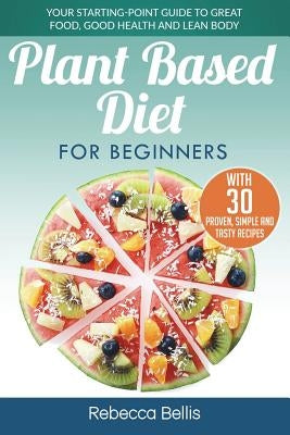 Plant Based Diet for Beginners: Your Starting-Point Guide to Great Food, Good Health and Lean Body; With 30 Proven, Simple and Tasty Recipes by Bellis, Rebecca