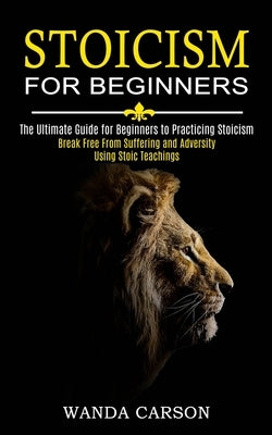 Stoicism for Beginners: Break Free From Suffering and Adversity Using Stoic Teachings (The Ultimate Guide for Beginners to Practicing Stoicism by Carson, Wanda