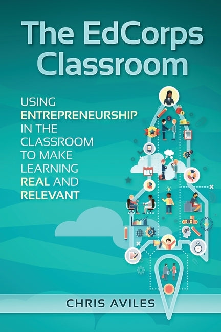 The EdCorps Classroom: Using entrepreneurship in the classroom to make learning a real, relevant, and silo busting experience by Aviles, Chris