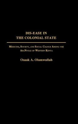 Dis-Ease in the Colonial State: Medicine, Society, and Social Change Among the Abanyole of Western Kenya by Olumwullah, Osaak