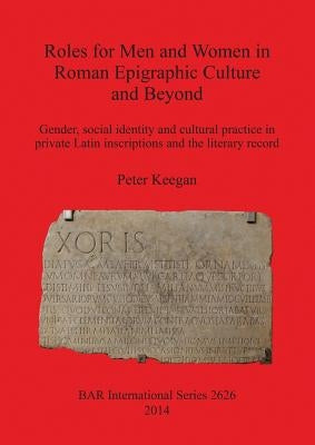 Roles for Men and Women in Roman Epigraphic Culture and Beyond: Gender, social identity and cultural practice in private Latin inscriptions and the li by Keegan, Peter