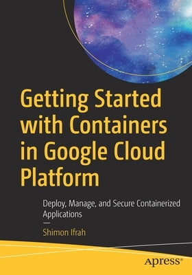 Getting Started with Containers in Google Cloud Platform: Deploy, Manage, and Secure Containerized Applications by Ifrah, Shimon