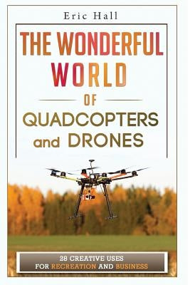 The Wonderful World of Quadcopters and Drones: 28 Creative Uses for Recreation and Business by Hall, Eric