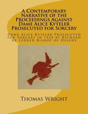 A Contemporary Narrative of the Proceedings Against Dame Alice Kyteler Prosecuted for Sorcery: Dame Alice Kyteler Prosecuted for Sorcery in 1324 by Ri by Wright, Thomas