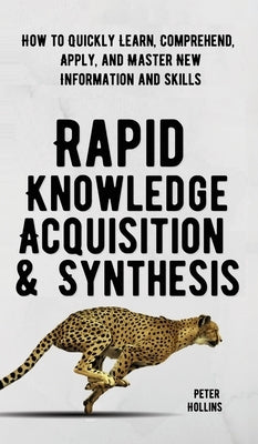 Rapid Knowledge Acquisition & Synthesis: How to Quickly Learn, Comprehend, Apply, and Master New Information and Skills by Hollins, Peter