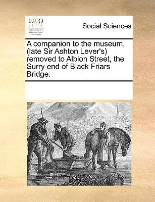 A Companion to the Museum, (Late Sir Ashton Lever's) Removed to Albion Street, the Surry End of Black Friars Bridge. by Multiple Contributors