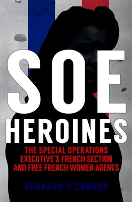 SOE Heroines: The Special Operations Executive's French Section and Free French Women Agents by O'Connor, Bernard