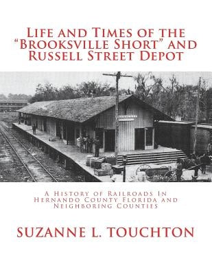 Life and Times of the "Brooksville Short" and Russell Street Depot: : A Hisstory of Railroads in Hernando County Florida and Neighboring Counties by Touchton, Suzanne L.