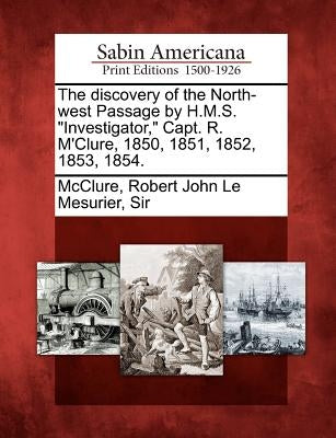 The Discovery of the North-West Passage by H.M.S. Investigator, Capt. R. M'Clure, 1850, 1851, 1852, 1853, 1854. by McClure, Robert John Le Mesurier Sir