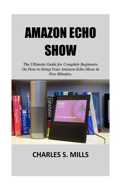 Amazon Echo Show: The Ultimate Guide for Complete Beginners On How to Setup Your Amazon Echo Show in Few Minutes. by Mills, Charles S.