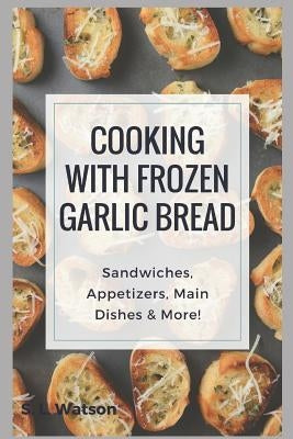 Cooking With Frozen Garlic Bread: Sandwiches, Appetizers, Main Dishes & More! by Watson, S. L.