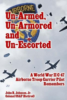 Un-Armed, Un-Armored and Un-Escorted: A World War II C-47 Airborne Troop Carrier Pilot Remembers by Johnson Jr, John R.