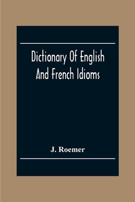 Dictionary Of English And French Idioms; Illustrating By Phrases And Examples, The Peculiarities Of Both Languages, And Designed As A Supplement To Th by Roemer, J.