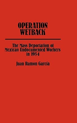 Operation Wetback: The Mass Deportation of Mexican Undocumented Workers in 1954 by Garcia, Juan R.