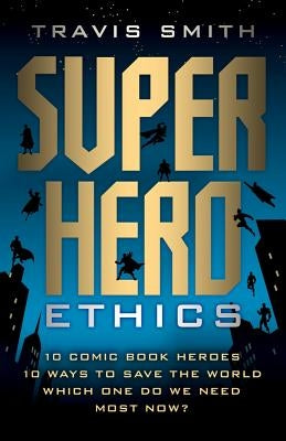 Superhero Ethics: 10 Comic Book Heroes; 10 Ways to Save the World; Which One Do We Need Most Now? by Smith, Travis