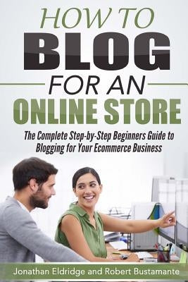 How To Blog for an Online Store: The Complete Step-by-Step Beginners Guide to Blogging for Your Ecommerce Business by Bustamante, Robert