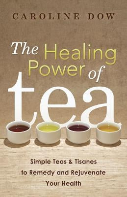 The Healing Power of Tea: Simple Teas & Tisanes to Remedy and Rejuvenate Your Health by Dow, Caroline