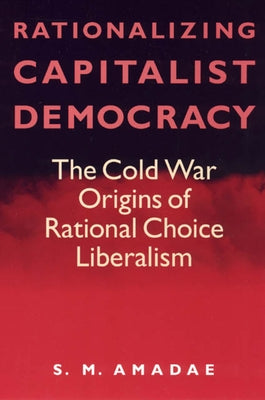 Rationalizing Capitalist Democracy: The Cold War Origins of Rational Choice Liberalism by Amadae, S. M.
