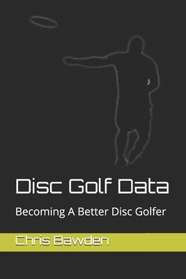 Disc Golf Data: Becoming a Better Disc Golfer by Bawden, Chris