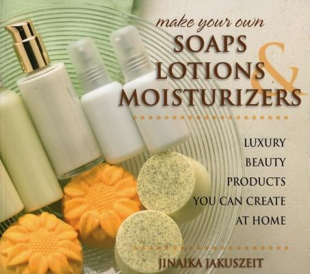 Make Your Own Soaps, Lotions, & Moisturizers: Luxury Beauty Products You Can Create at Home by Jakuszeit, Jinaika