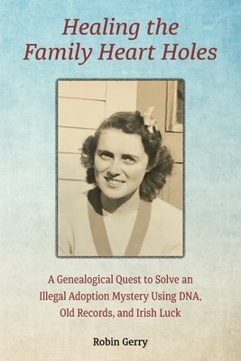 Healing the Family Heart Holes: A Genealogical Quest to Solve an Illegal Adoption Mystery Using DNA, Old Records, and Irish Luck by Gerry, Robin