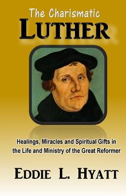 The Charismatic Luther: Healings, Miracles and Spiritual Gifts in the Life and Ministry of the Great Reformer by Hyatt, Eddie L.