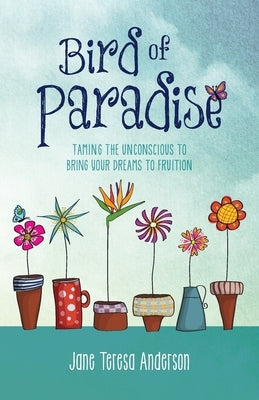 Bird of Paradise: Taming the Unconscious to Bring Your Dreams to Fruition by Anderson, Jane Teresa
