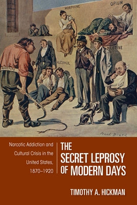 The Secret Leprosy of Modern Days: Narcotic Addiction and Cultural Crisis in the United States, 1870-1920 by Hickman, Timothy A.