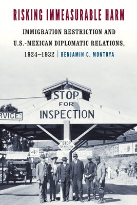 Risking Immeasurable Harm: Immigration Restriction and U.S.-Mexican Diplomatic Relations, 1924-1932 by Montoya, Benjamin C.