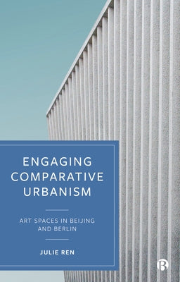 Engaging Comparative Urbanism: Art Spaces in Beijing and Berlin by Ren, Julie