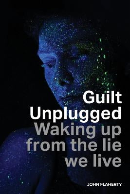 Guilt Unplugged: Waking up from the lie we live by Flaherty, John