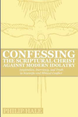 Confessing the Scriptural Christ against Modern Idolatry: Inspiration, Inerrancy, and Truth in Scientific and Biblical Conflict by Hale, Philip