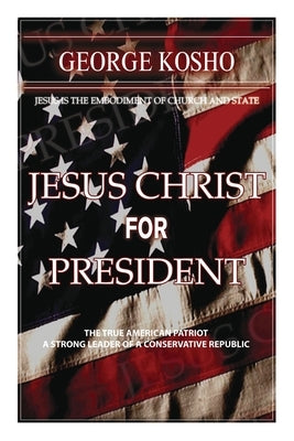 Jesus Christ for President: The True American Patriot - A Strong Leader of a Conservative Republic by Kosho, Pastor George