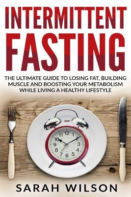 Intermittent Fasting: The Ultimate Guide to Losing Fat, Building Muscle, and Boosting your Metabolism while Living a Healthy Lifestyle by Wilson, Sarah