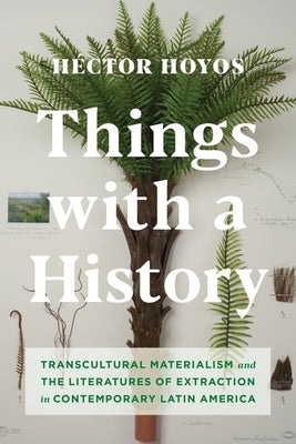 Things with a History: Transcultural Materialism and the Literatures of Extraction in Contemporary Latin America by Hoyos, Héctor