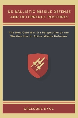 US Ballistic Missile Defense and Deterrence Postures: The New Cold War Era Perspective on the Wartime Use of Active Missile Defenses by Nycz, Grzegorz