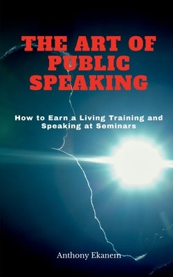 The Art of Public Speaking: How to Earn a Living Training and Speaking at Seminars by Ekanem, Anthony